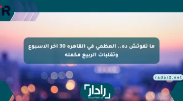 ما تفوتش ده.. العظمى في القاهرة 30 آخر الأسبوع وتقلبات الربيع مكملة